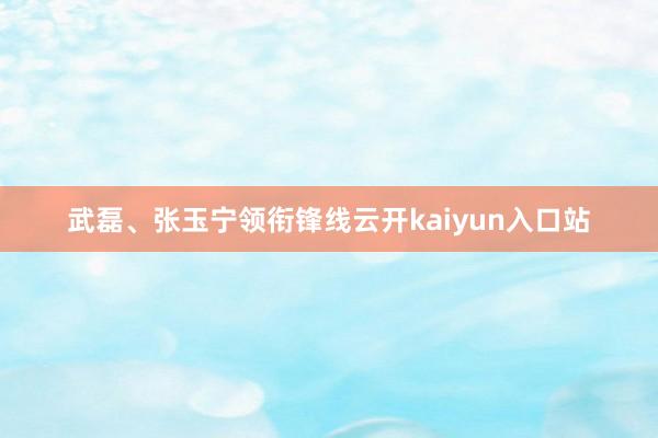 武磊、张玉宁领衔锋线云开kaiyun入口站