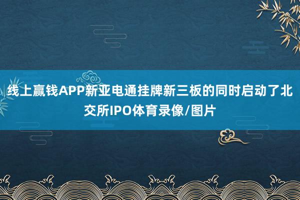 线上赢钱APP新亚电通挂牌新三板的同时启动了北交所IPO体育录像/图片