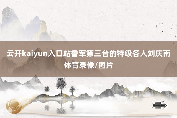 云开kaiyun入口站鲁军第三台的特级各人刘庆南体育录像/图片