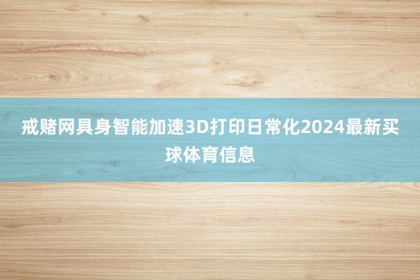 戒赌网具身智能加速3D打印日常化2024最新买球体育信息