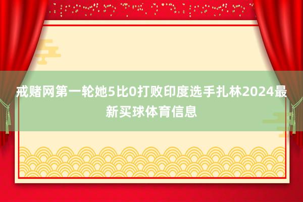 戒赌网第一轮她5比0打败印度选手扎林2024最新买球体育信息