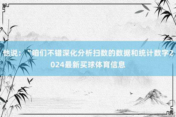 他说：“咱们不错深化分析扫数的数据和统计数字2024最新买球体育信息