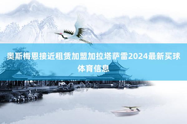 奥斯梅恩接近租赁加盟加拉塔萨雷2024最新买球体育信息