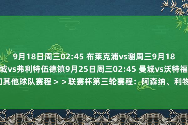 9月18日周三02:45 布莱克浦vs谢周三9月18日周三02:45 斯托克城vs弗利特伍德镇9月25日周三02:45 曼城vs沃特福德BIG6和其他球队赛程＞＞联赛杯第三轮赛程：阿森纳、利物浦均9月26日出战    体育赛事直播