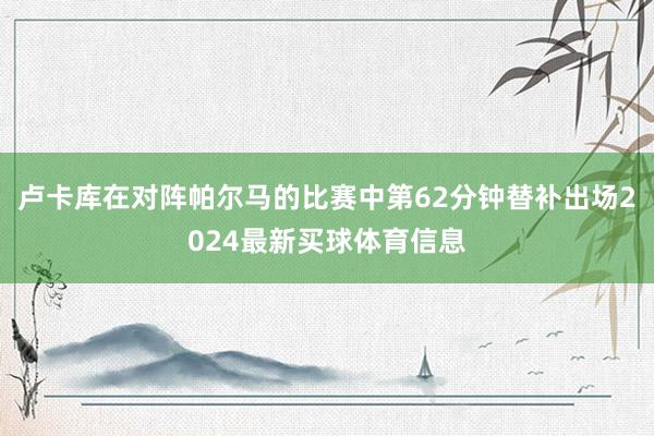 卢卡库在对阵帕尔马的比赛中第62分钟替补出场2024最新买球体育信息