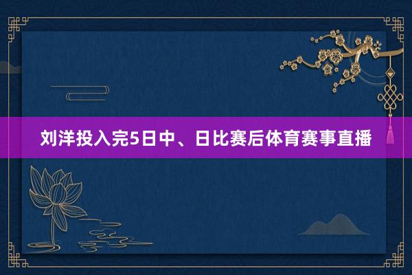 刘洋投入完5日中、日比赛后体育赛事直播