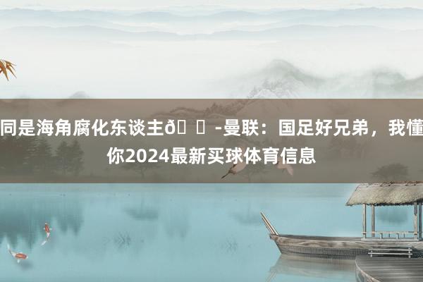 同是海角腐化东谈主😭曼联：国足好兄弟，我懂你2024最新买球体育信息