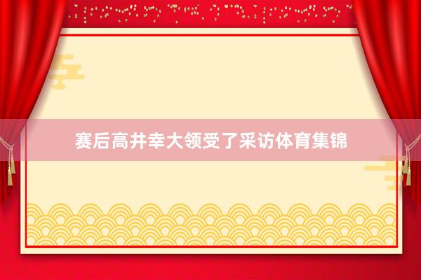 赛后高井幸大领受了采访体育集锦