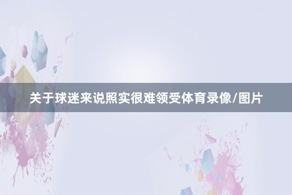 关于球迷来说照实很难领受体育录像/图片