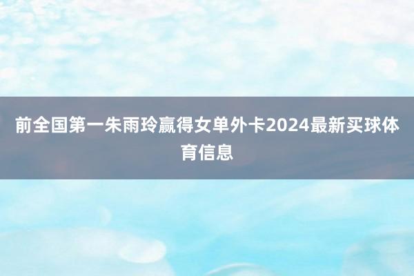 前全国第一朱雨玲赢得女单外卡2024最新买球体育信息