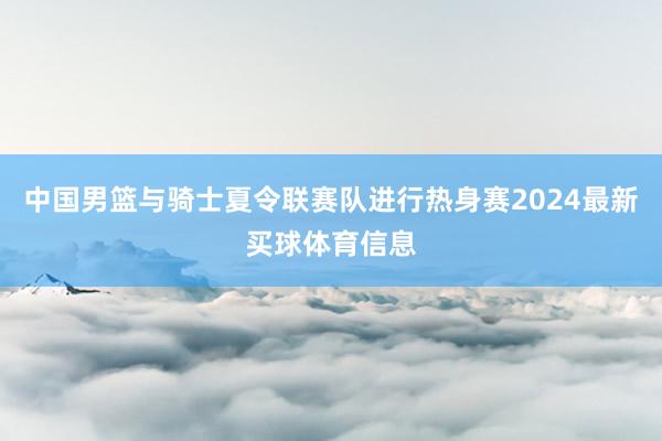 中国男篮与骑士夏令联赛队进行热身赛2024最新买球体育信息