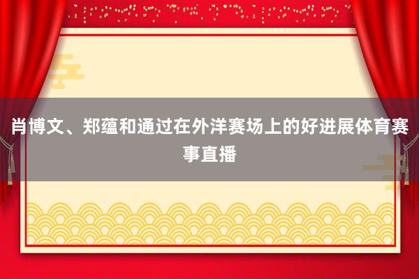 肖博文、郑蕴和通过在外洋赛场上的好进展体育赛事直播