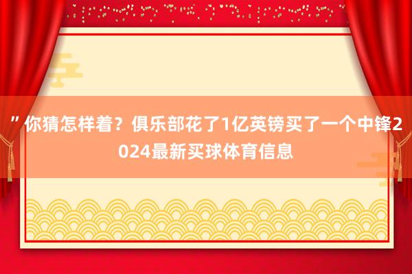 ”你猜怎样着？俱乐部花了1亿英镑买了一个中锋2024最新买球体育信息