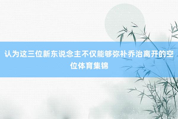 认为这三位新东说念主不仅能够弥补乔治离开的空位体育集锦