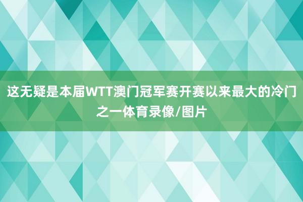 这无疑是本届WTT澳门冠军赛开赛以来最大的冷门之一体育录像/图片