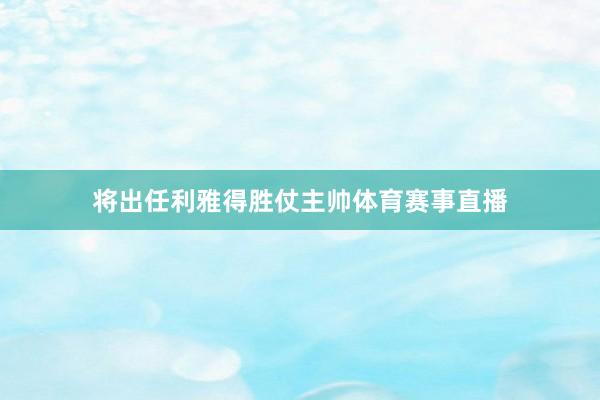 将出任利雅得胜仗主帅体育赛事直播