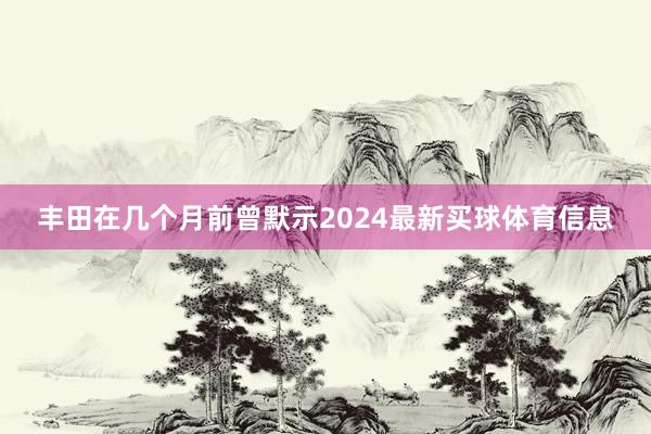 丰田在几个月前曾默示2024最新买球体育信息