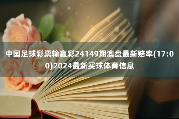 中国足球彩票输赢彩24149期澳盘最新赔率(17:00)2024最新买球体育信息