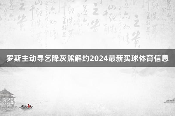 罗斯主动寻乞降灰熊解约2024最新买球体育信息