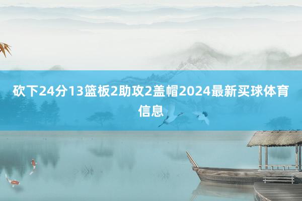 砍下24分13篮板2助攻2盖帽2024最新买球体育信息