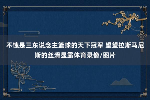 不愧是三东说念主篮球的天下冠军 望望拉斯马尼斯的丝滑显露体育录像/图片