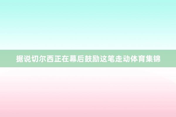 据说切尔西正在幕后鼓励这笔走动体育集锦