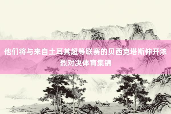 他们将与来自土耳其超等联赛的贝西克塔斯伸开浓烈对决体育集锦