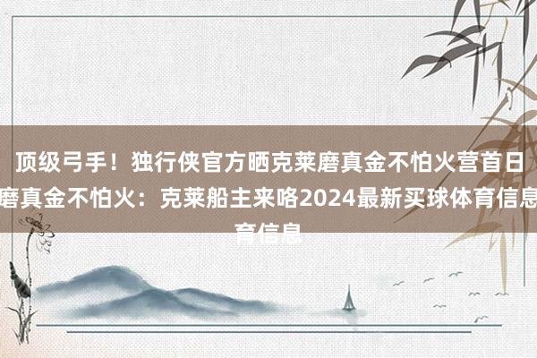 顶级弓手！独行侠官方晒克莱磨真金不怕火营首日磨真金不怕火：克莱船主来咯2024最新买球体育信息