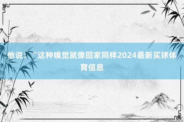 他说：“这种嗅觉就像回家同样2024最新买球体育信息