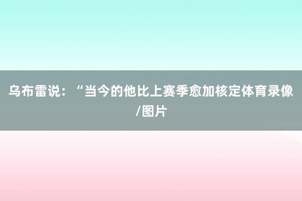 乌布雷说：“当今的他比上赛季愈加核定体育录像/图片