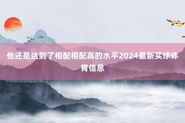 他还是达到了相配相配高的水平2024最新买球体育信息