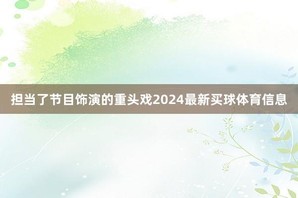 担当了节目饰演的重头戏2024最新买球体育信息