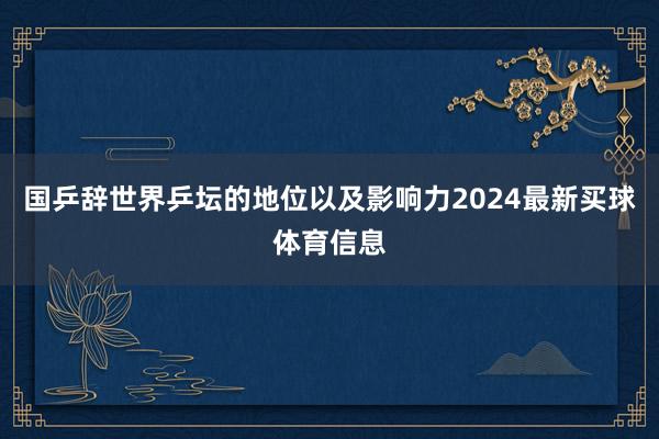 国乒辞世界乒坛的地位以及影响力2024最新买球体育信息