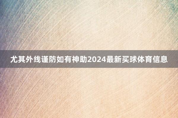 尤其外线谨防如有神助2024最新买球体育信息