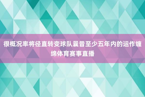 很概况率将径直转变球队曩昔至少五年内的运作缠绵体育赛事直播