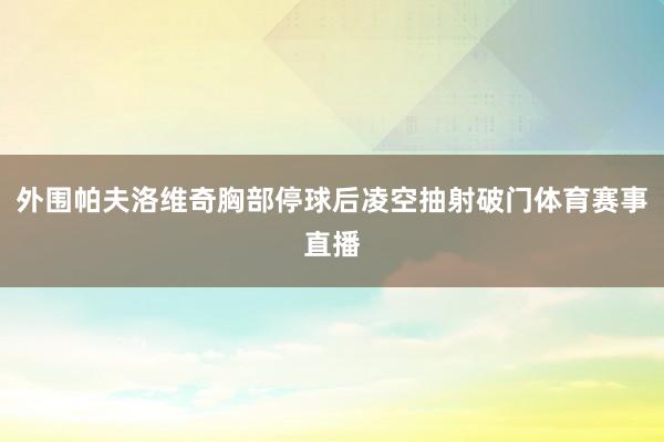 外围帕夫洛维奇胸部停球后凌空抽射破门体育赛事直播