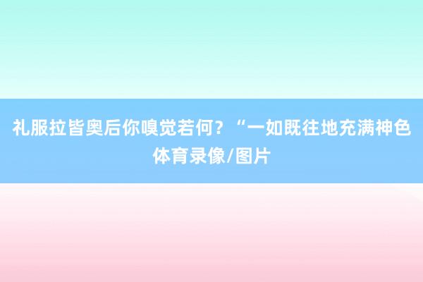 礼服拉皆奥后你嗅觉若何？“一如既往地充满神色体育录像/图片