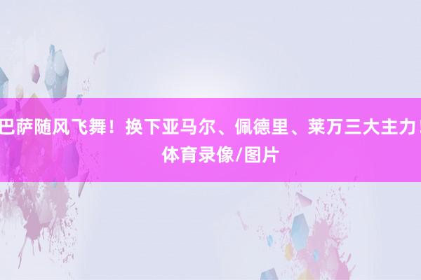 巴萨随风飞舞！换下亚马尔、佩德里、莱万三大主力！    体育录像/图片