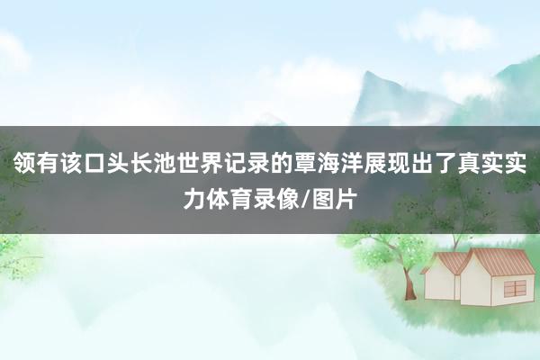 领有该口头长池世界记录的覃海洋展现出了真实实力体育录像/图片