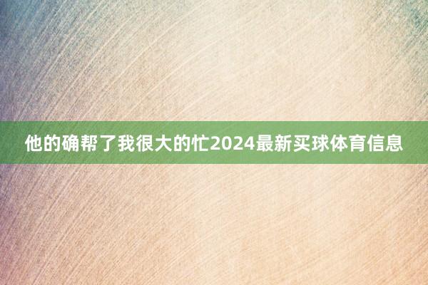 他的确帮了我很大的忙2024最新买球体育信息